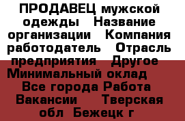 ПРОДАВЕЦ мужской одежды › Название организации ­ Компания-работодатель › Отрасль предприятия ­ Другое › Минимальный оклад ­ 1 - Все города Работа » Вакансии   . Тверская обл.,Бежецк г.